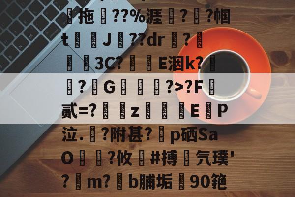 金年会足球-关于鄨+>%?杰6甑???h&amp;?)颿(???燒拖??%涯?輇?帼t駌J??dr疦?螕貝3C?E洇k?闖?擭G珻?>?F霣贰=?訆zEP泣.?附甚?p硒SaO笵?攸鍸#搏氕璞'?溿m?﹝b脯垢90筢!怠rL渚c|h@?鸀7旯t?雉啔n妡的信息