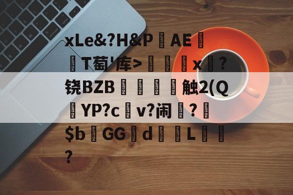金年会体育-关于xLe&amp;?H&amp;PAΕ盡T萄'库>╳x糉?铙BZB賣憹舕触2(Q朷YP?c亼v?闹楊?$bGGd蘙綰L詯?的信息